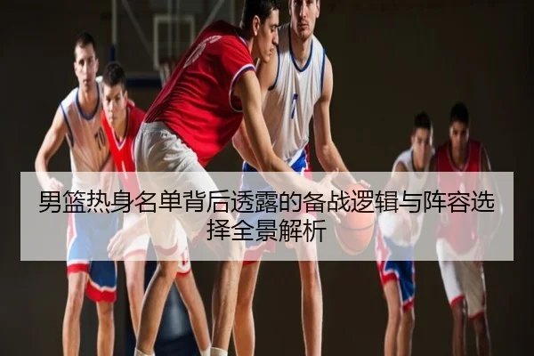 男篮热身名单背后透露的备战逻辑与阵容选择全景解析