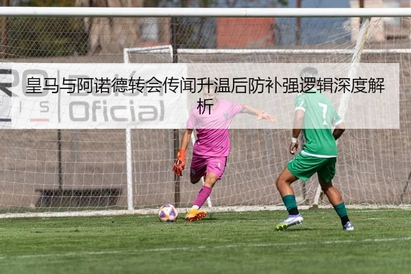 皇马与阿诺德转会传闻升温后防补强逻辑深度解析