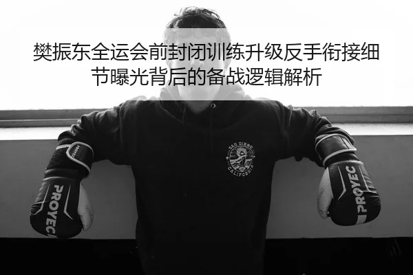 樊振东全运会前封闭训练升级反手衔接细节曝光背后的备战逻辑解析